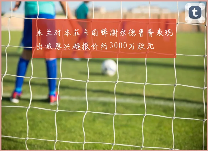 米兰对本菲卡前锋谢尔德鲁普表现出浓厚兴趣报价约3000万欧元