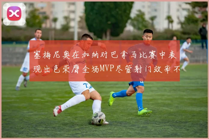 塞梅尼奥在加纳对巴拿马比赛中表现出色荣膺全场MVP尽管射门效率不佳