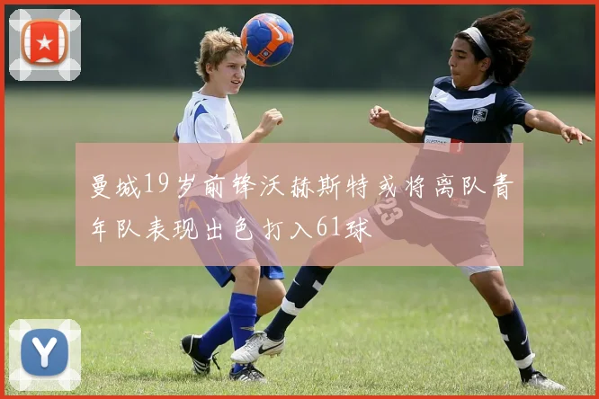 曼城19岁前锋沃赫斯特或将离队青年队表现出色打入61球