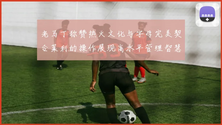 老马丁称赞热火文化与字母完美契合莱利的操作展现高水平管理智慧