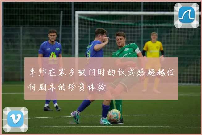 李帅在家乡破门时的仪式感超越任何剧本的珍贵体验