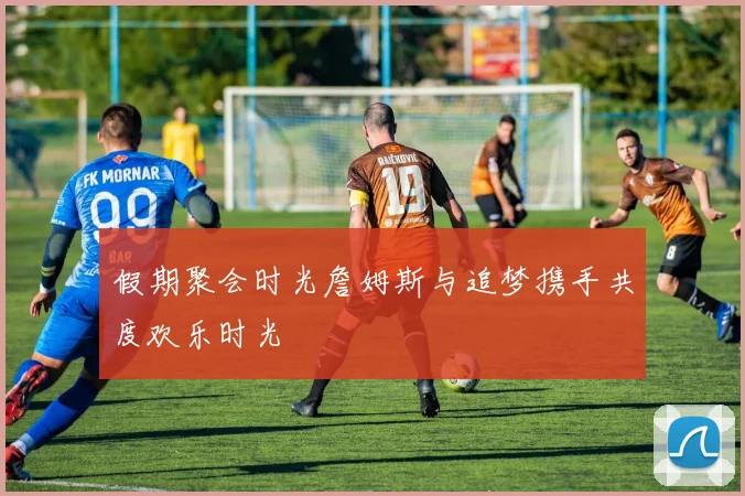 假期聚会时光詹姆斯与追梦携手共度欢乐时光