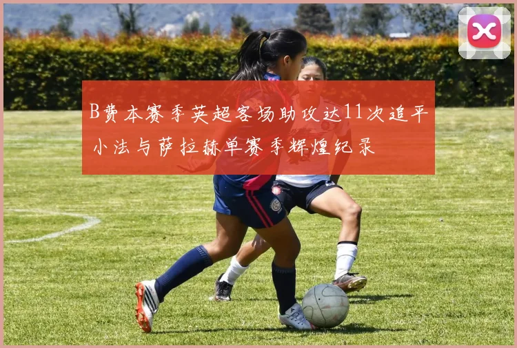 B费本赛季英超客场助攻达11次追平小法与萨拉赫单赛季辉煌纪录