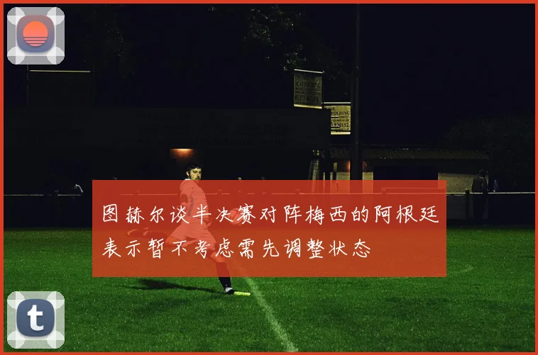图赫尔谈半决赛对阵梅西的阿根廷表示暂不考虑需先调整状态