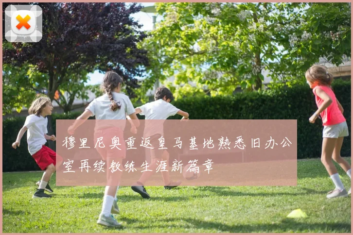 穆里尼奥重返皇马基地熟悉旧办公室再续教练生涯新篇章