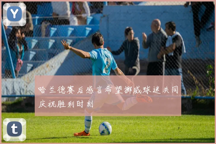 哈兰德赛后感言希望挪威球迷共同庆祝胜利时刻