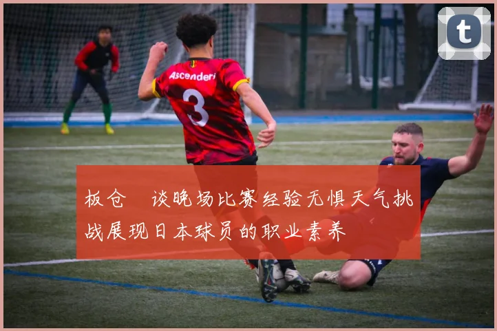 板仓滉谈晚场比赛经验无惧天气挑战展现日本球员的职业素养