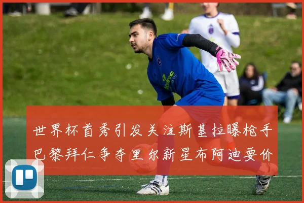 世界杯首秀引发关注斯基拉曝枪手巴黎拜仁争夺里尔新星布阿迪要价7000万欧