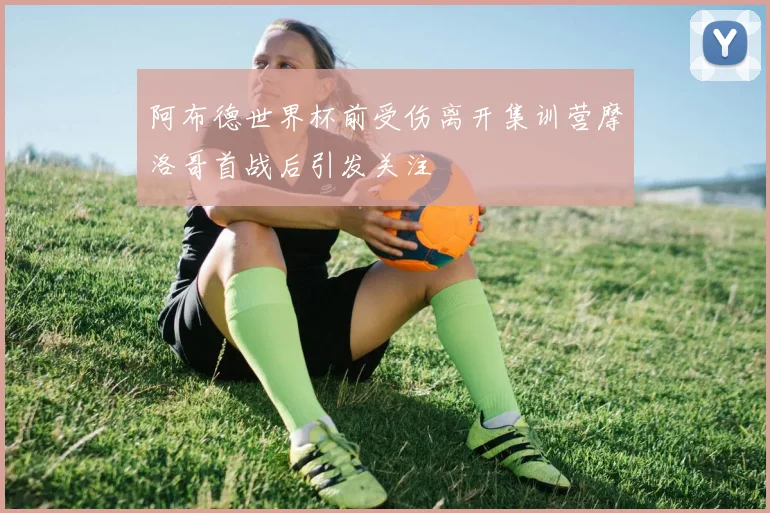 阿布德世界杯前受伤离开集训营摩洛哥首战后引发关注