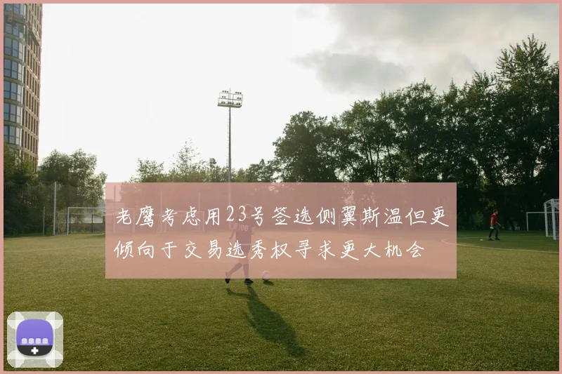 老鹰考虑用23号签选侧翼斯温但更倾向于交易选秀权寻求更大机会