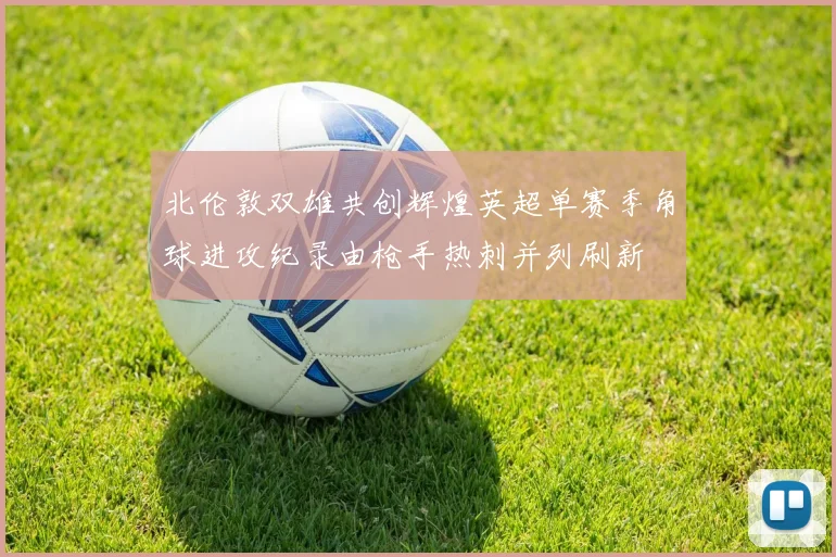 北伦敦双雄共创辉煌英超单赛季角球进攻纪录由枪手热刺并列刷新