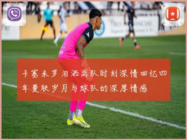 卡塞米罗泪洒离队时刻深情回忆四年曼联岁月与球队的深厚情感