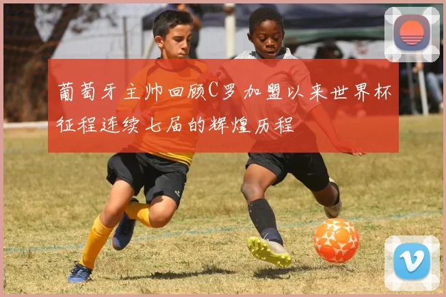 葡萄牙主帅回顾C罗加盟以来世界杯征程连续七届的辉煌历程