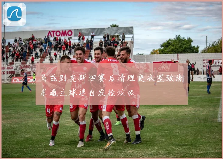 乌兹别克斯坦赛后清理更衣室致谢东道主球迷自发捡垃圾