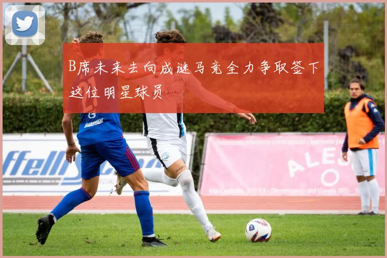 B席未来去向成谜马竞全力争取签下这位明星球员