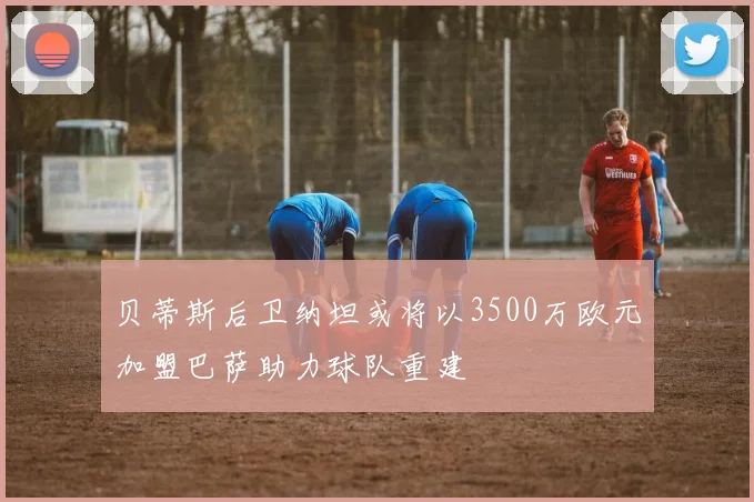 贝蒂斯后卫纳坦或将以3500万欧元加盟巴萨助力球队重建