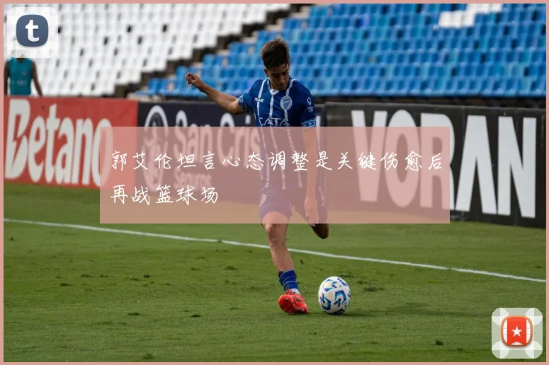 郭艾伦坦言心态调整是关键伤愈后再战篮球场